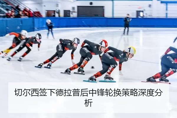切尔西签下德拉普后中锋轮换策略深度分析